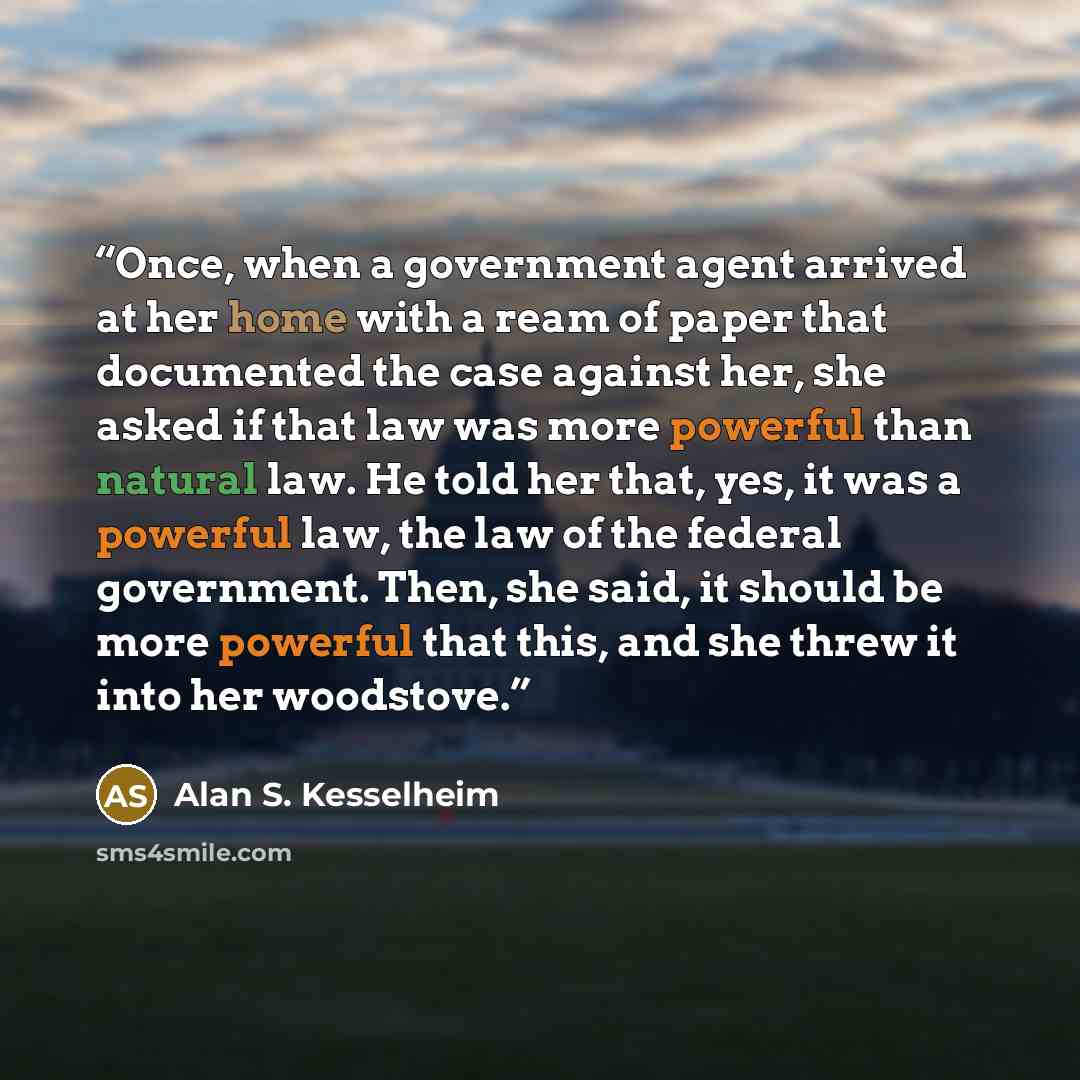 “Once, when a government agent arrived at her home with a ream of paper that documented the case against her, she asked if that law was more powerful than natural law. He told her that, yes, it was a powerful law, the law of the federal government. Then, she said, it should be more powerful that…” quote by Alan S. Kesselheim