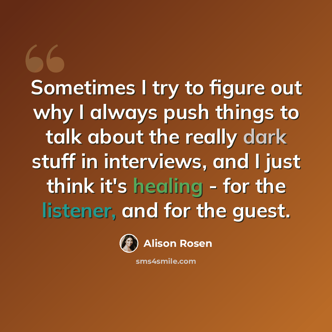 “Sometimes I try to figure out why I always push things to talk about the really dark stuff in interviews, and I just think it's healing - for the listener, and for the guest.” quote by Alison Rosen
