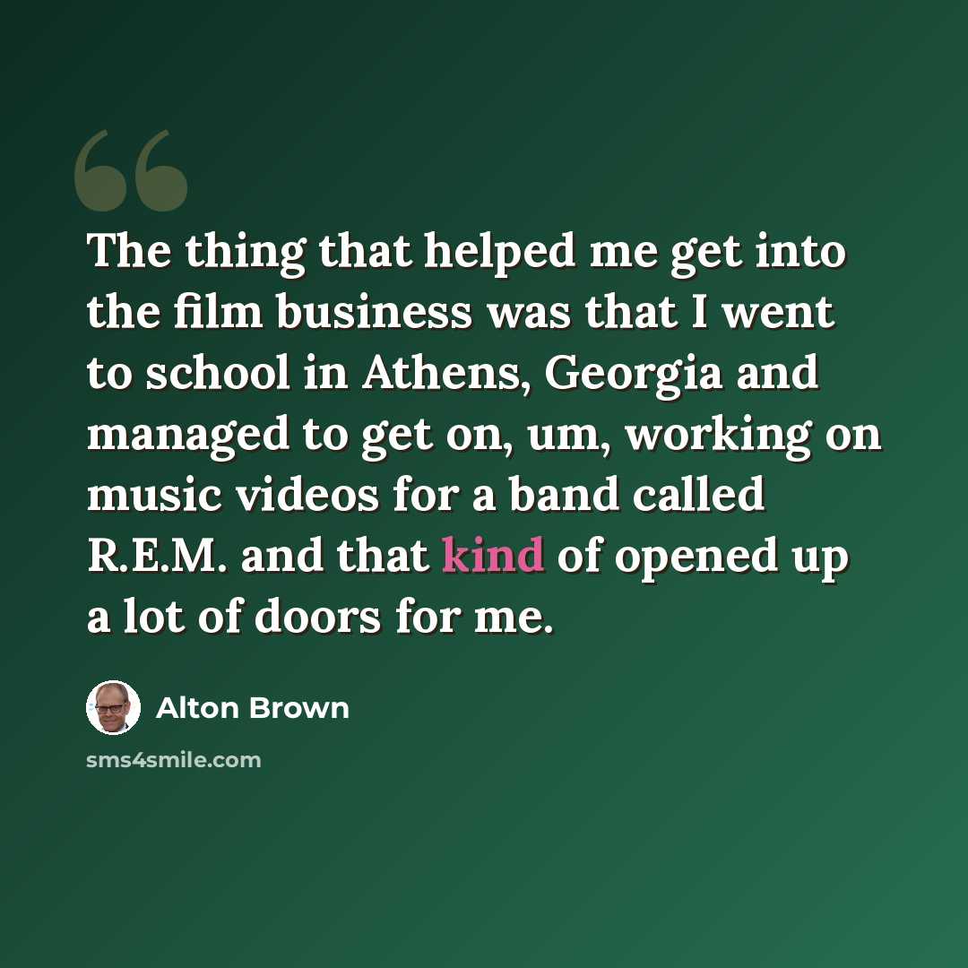 “The thing that helped me get into the film business was that I went to school in Athens, Georgia and managed to get on, um, working on music videos for a band called R.E.M. and that kind of opened up a lot of doors for me.” quote by Alton Brown