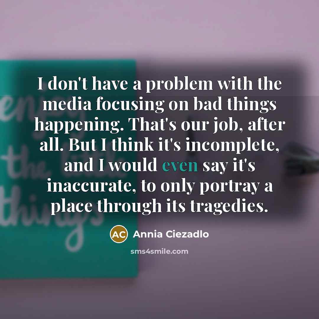 “I don't have a problem with the media focusing on bad things happening. That's our job, after all. But I think it's incomplete, and I would even say it's inaccurate, to only portray a place through its tragedies.” quote by Annia Ciezadlo