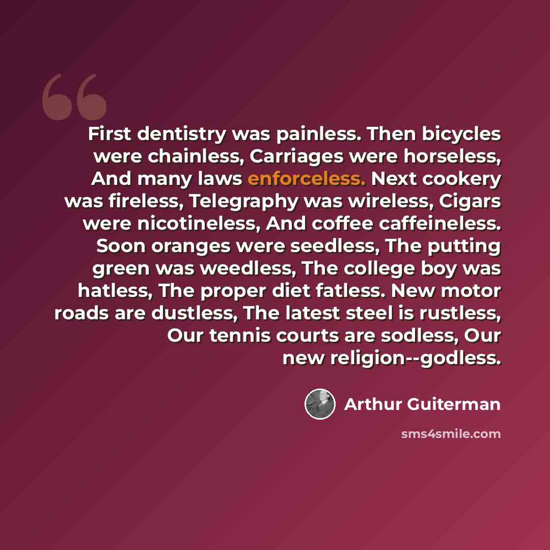 “First dentistry was painless. Then bicycles were chainless, Carriages were horseless, And many laws enforceless. Next cookery was fireless, Telegraphy was wireless, Cigars were nicotineless, And coffee caffeineless. Soon oranges were seedless, The putting green was weedless, The college boy was…” quote by Arthur Guiterman