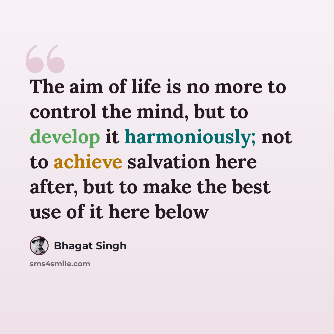 “The aim of life is no more to control the mind, but to develop it harmoniously; not to achieve salvation here after, but to make the best use of it here below” quote by Bhagat Singh