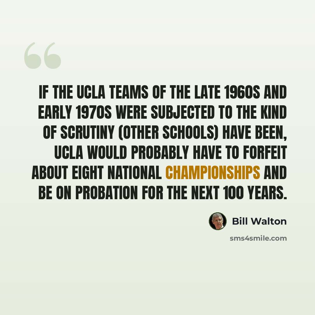 “If the UCLA teams of the late 1960s and early 1970s were subjected to the kind of scrutiny (other schools) have been, UCLA would probably have to forfeit about eight national championships and be on probation for the next 100 years.” quote by Bill Walton