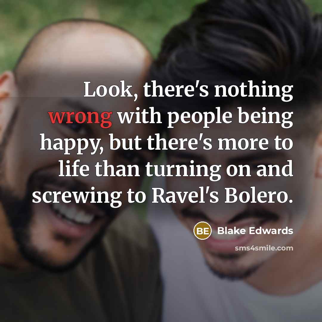 “Look, there's nothing wrong with people being happy, but there's more to life than turning on and screwing to Ravel's Bolero.” quote by Blake Edwards