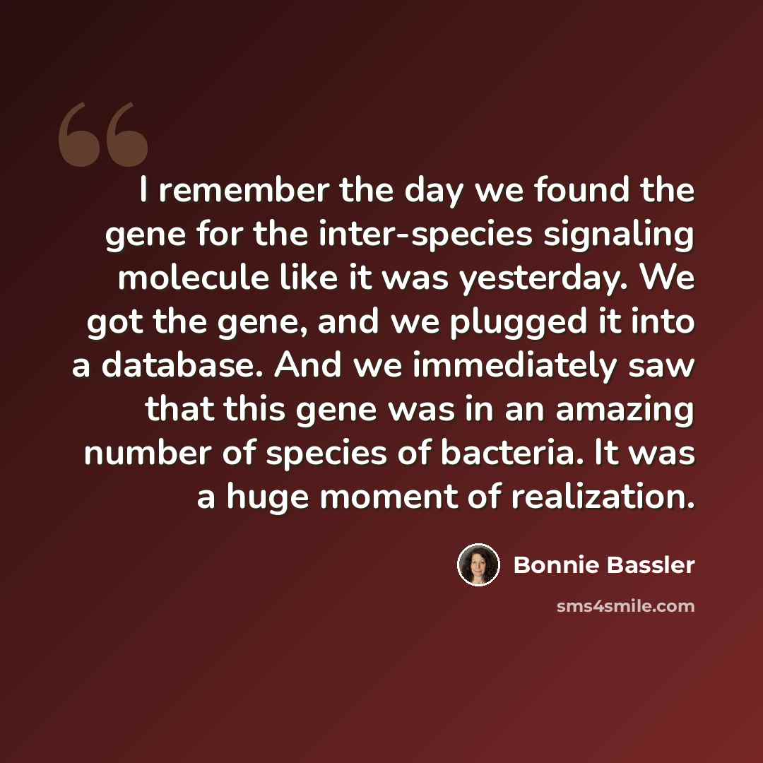 “I remember the day we found the gene for the inter-species signaling molecule like it was yesterday. We got the gene, and we plugged it into a database. And we immediately saw that this gene was in an amazing number of species of bacteria. It was a huge moment of realization.” quote by Bonnie Bassler
