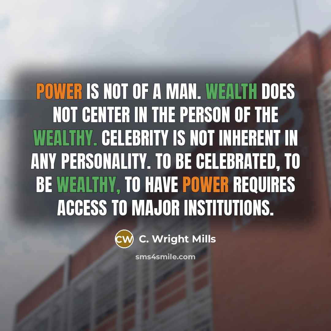 “Power is not of a man. Wealth does not center in the person of the wealthy. Celebrity is not inherent in any personality. To be celebrated, to be wealthy, to have power requires access to major institutions.” quote by C. Wright Mills