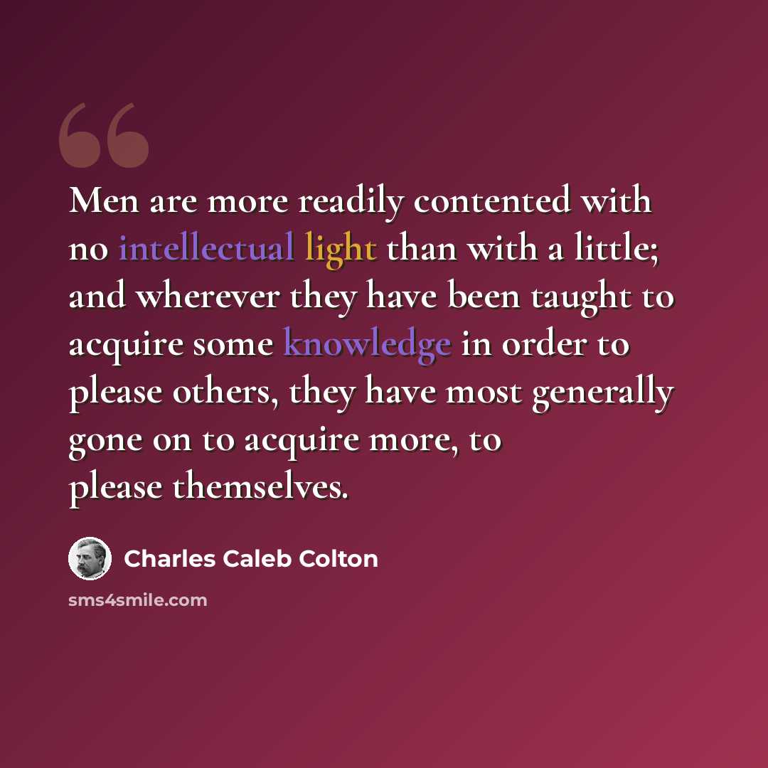 “Men are more readily contented with no intellectual light than with a little; and wherever they have been taught to acquire some knowledge in order to please others, they have most generally gone on to acquire more, to please themselves.” quote by Charles Caleb Colton
