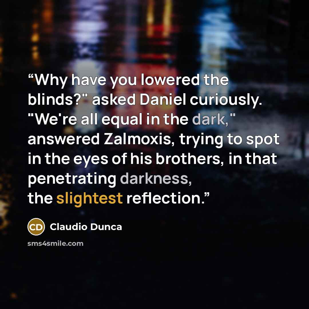 “Why have you lowered the blinds?" asked Daniel curiously. "We're all equal in the dark," answered Zalmoxis, trying to spot in the eyes of his brothers, in that penetrating darkness, the slightest reflection.” quote by Claudio Dunca