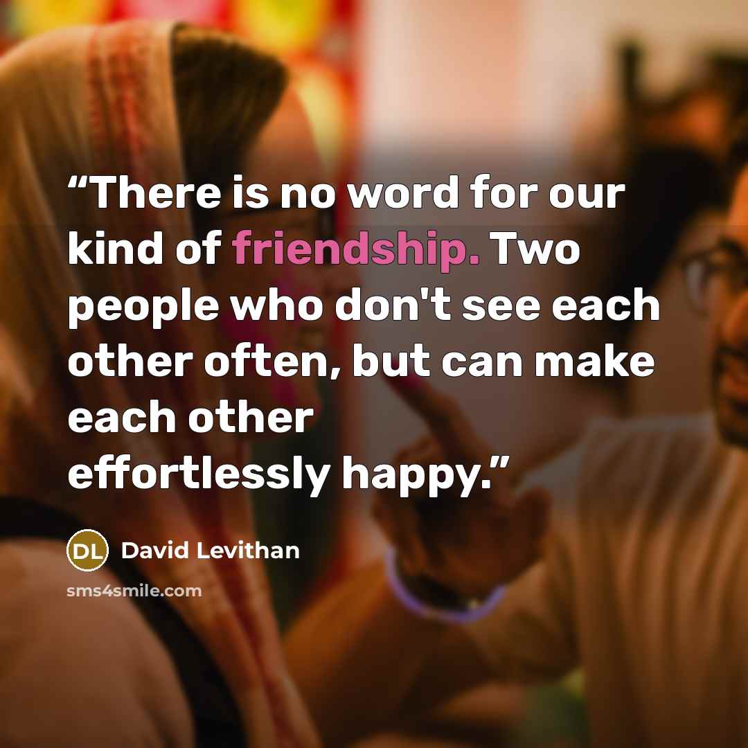 “There is no word for our kind of friendship. Two people who don't see each other often, but can make each other effortlessly happy.” quote by David Levithan