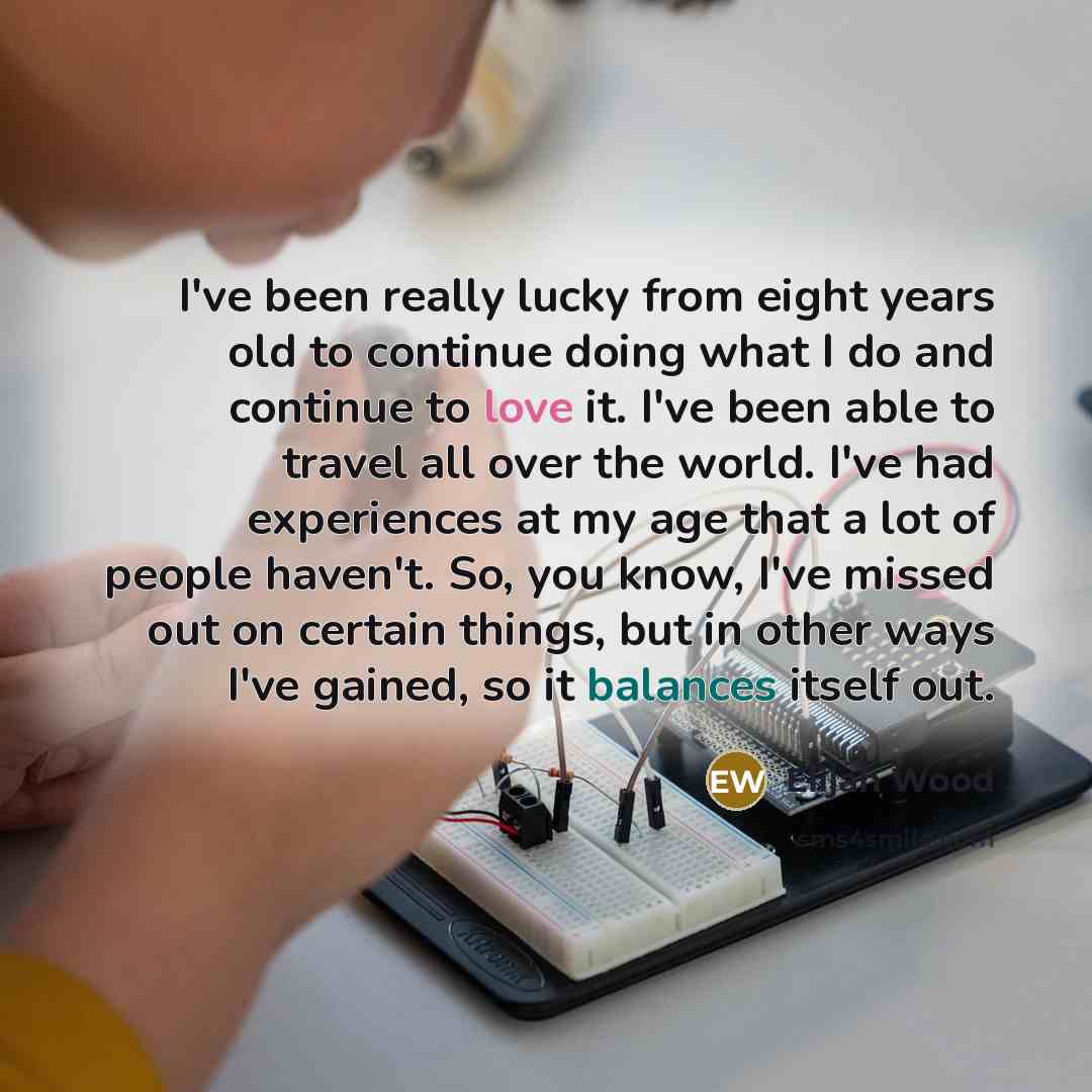 “I've been really lucky from eight years old to continue doing what I do and continue to love it. I've been able to travel all over the world. I've had experiences at my age that a lot of people haven't. So, you know, I've missed out on certain things, but in other ways I've gained, so it balances…” quote by Elijah Wood