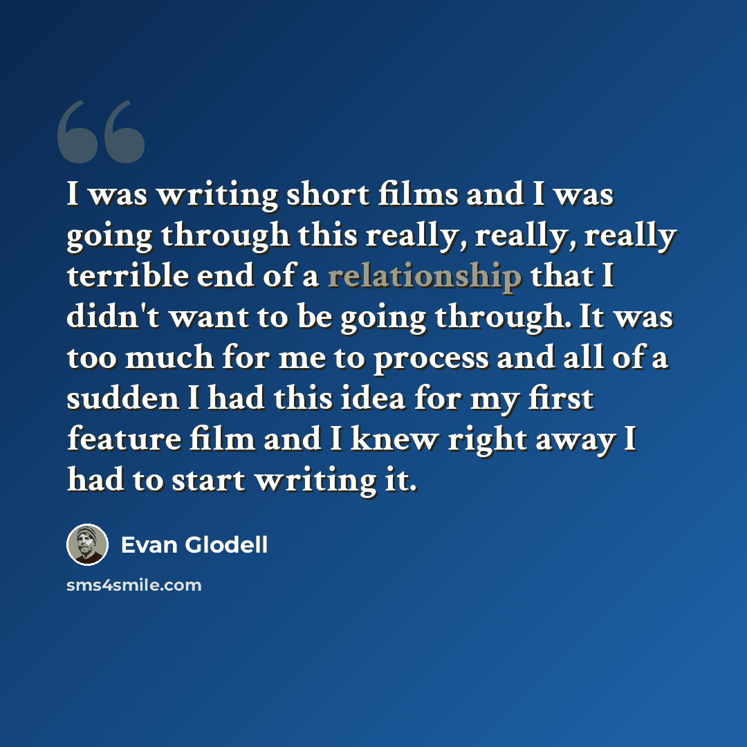 “I was writing short films and I was going through this really, really, really terrible end of a relationship that I didn't want to be going through. It was too much for me to process and all of a sudden I had this idea for my first feature film and I knew right away I had to start writing it.” quote by Evan Glodell