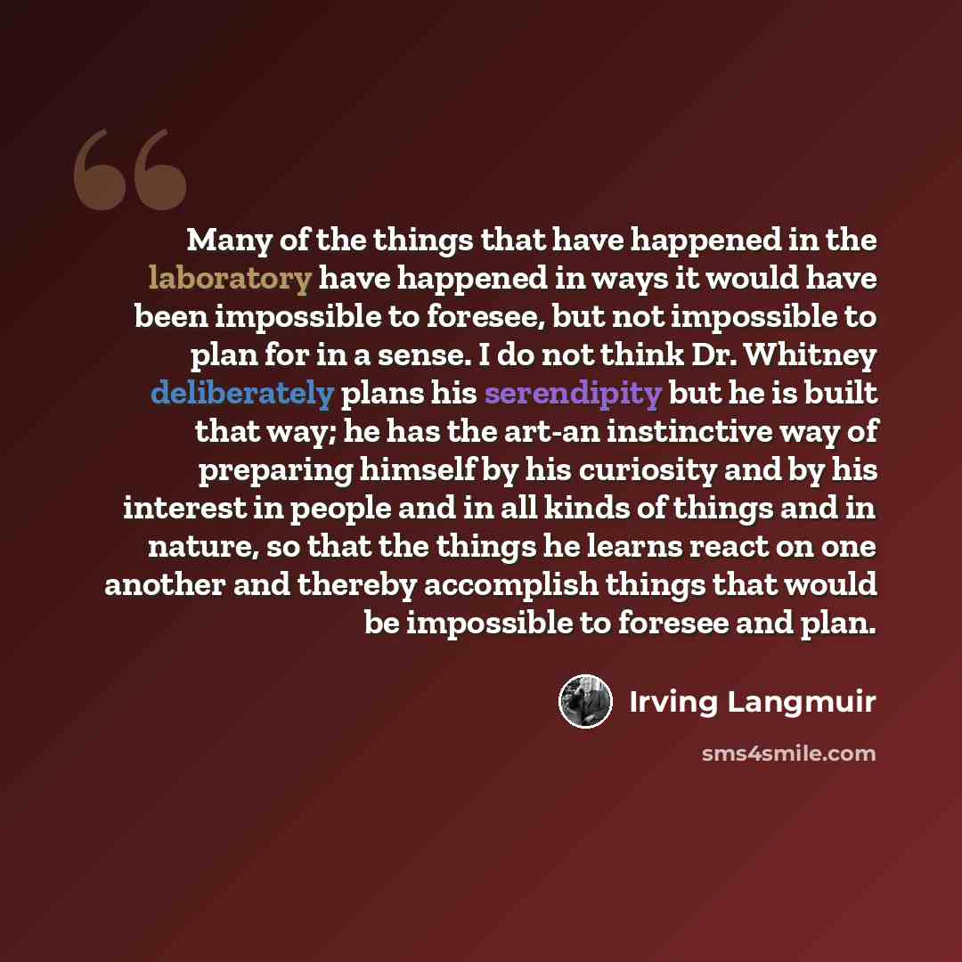 “Many of the things that have happened in the laboratory have happened in ways it would have been impossible to foresee, but not impossible to plan for in a sense. I do not think Dr. Whitney deliberately plans his serendipity but he is built that way; he has the art-an instinctive way of preparing…” quote by Irving Langmuir