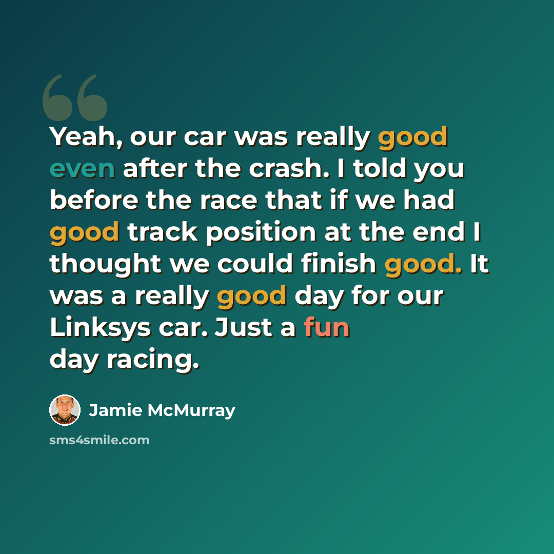 “Yeah, our car was really good even after the crash. I told you before the race that if we had good track position at the end I thought we could finish good. It was a really good day for our Linksys car. Just a fun day racing.” quote by Jamie McMurray