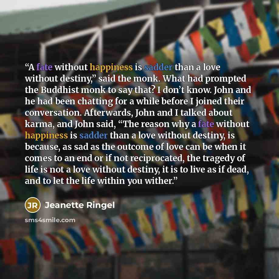 “A fate without happiness is sadder than a love without destiny,” said the monk. What had prompted the Buddhist monk to say that? I don’t know. John and he had been chatting for a while before I joined their conversation. Afterwards, John and I talked about karma, and John said, “The reason why a…” quote by Jeanette Ringel