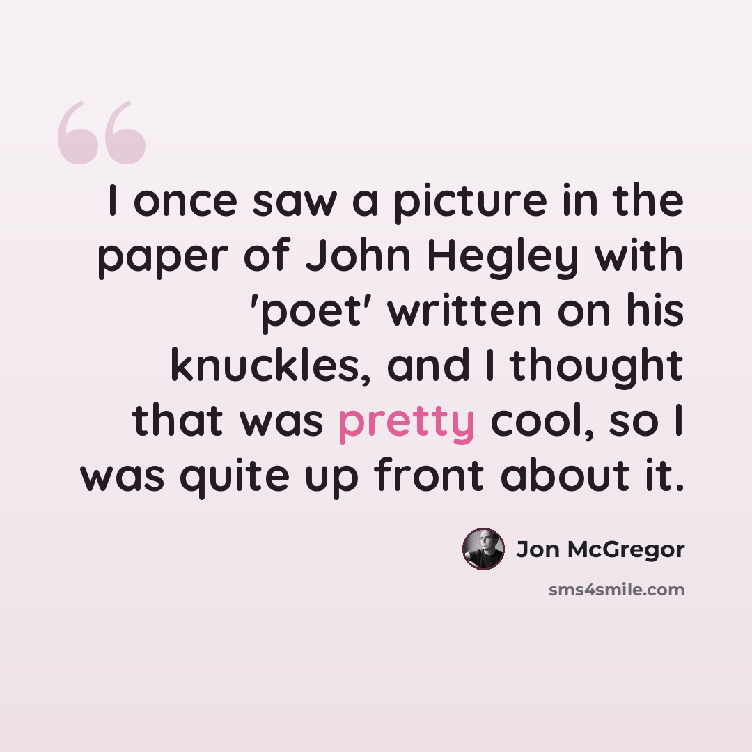 “I once saw a picture in the paper of John Hegley with 'poet' written on his knuckles, and I thought that was pretty cool, so I was quite up front about it.” quote by Jon McGregor