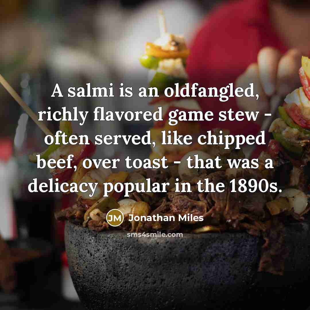 “A salmi is an oldfangled, richly flavored game stew - often served, like chipped beef, over toast - that was a delicacy popular in the 1890s.” quote by Jonathan Miles