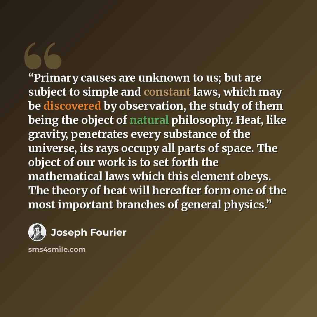 “Primary causes are unknown to us; but are subject to simple and constant laws, which may be discovered by observation, the study of them being the object of natural philosophy. Heat, like gravity, penetrates every substance of the universe, its rays occupy all parts of space. The object of our…” quote by Joseph Fourier