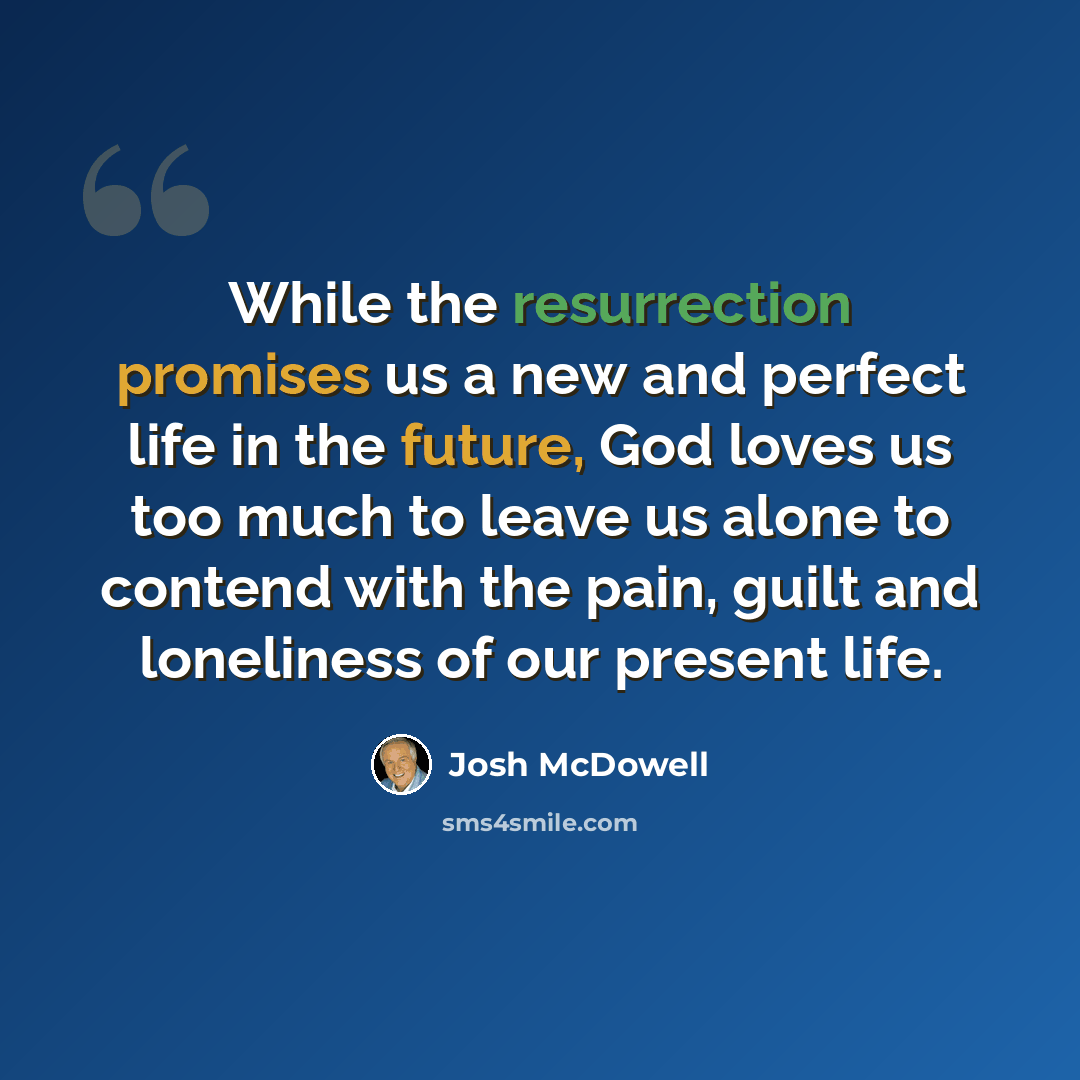 “While the resurrection promises us a new and perfect life in the future, God loves us too much to leave us alone to contend with the pain, guilt and loneliness of our present life.” quote by Josh McDowell