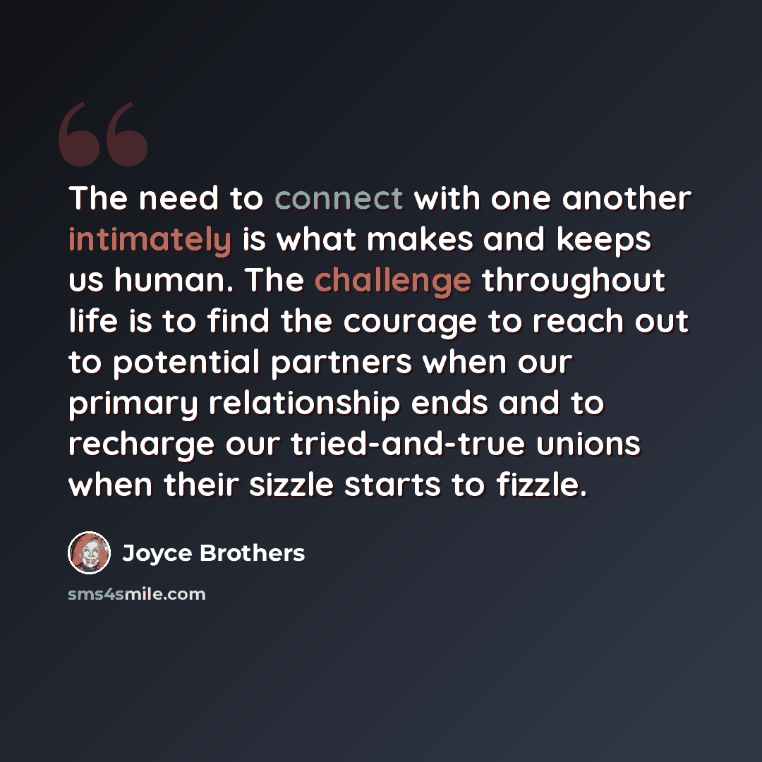 “The need to connect with one another intimately is what makes and keeps us human. The challenge throughout life is to find the courage to reach out to potential partners when our primary relationship ends and to recharge our tried-and-true unions when their sizzle starts to fizzle.” quote by Joyce Brothers