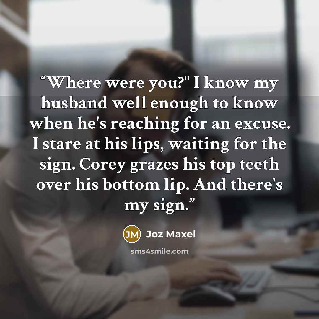 “Where were you?" I know my husband well enough to know when he's reaching for an excuse. I stare at his lips, waiting for the sign. Corey grazes his top teeth over his bottom lip. And there's my sign.” quote by Joz Maxel