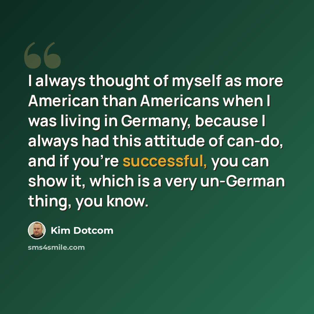 “I always thought of myself as more American than Americans when I was living in Germany, because I always had this attitude of can-do, and if you're successful, you can show it, which is a very un-German thing, you know.” quote by Kim Dotcom