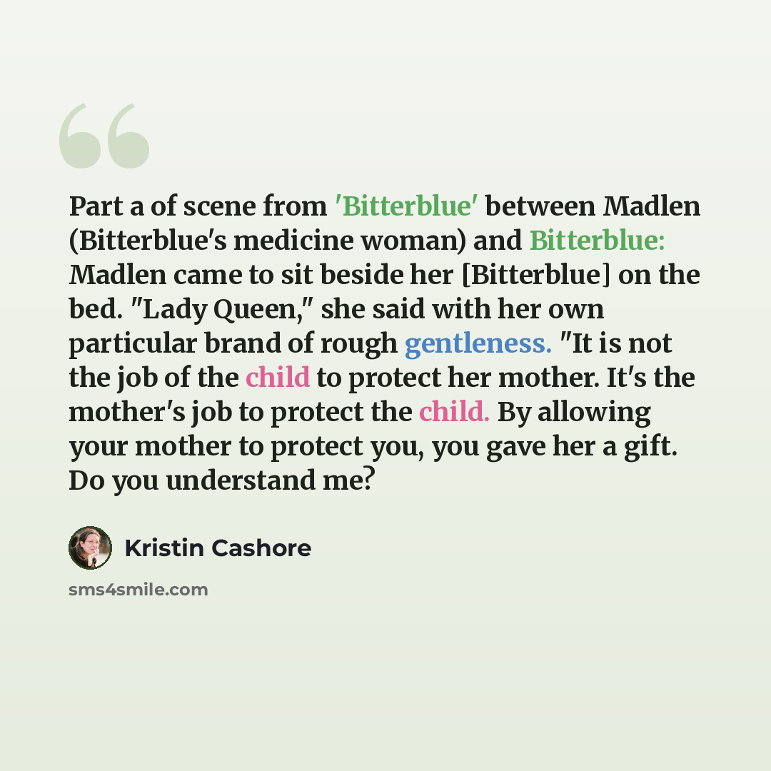 “Part a of scene from 'Bitterblue' between Madlen (Bitterblue's medicine woman) and Bitterblue: Madlen came to sit beside her [Bitterblue] on the bed. "Lady Queen," she said with her own particular brand of rough gentleness. "It is not the job of the child to protect her mother. It's the mother's…” quote by Kristin Cashore