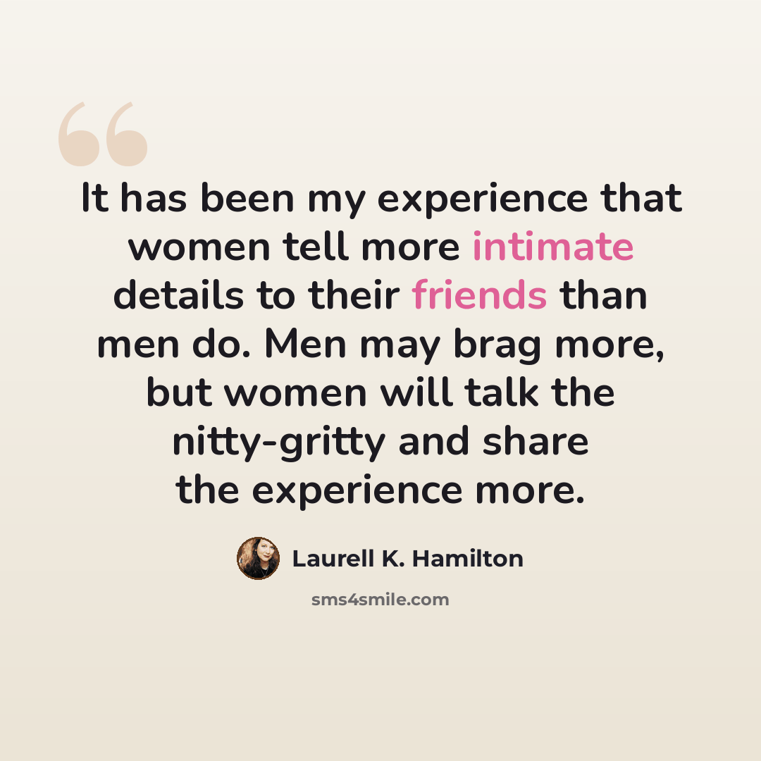 “It has been my experience that women tell more intimate details to their friends than men do. Men may brag more, but women will talk the nitty-gritty and share the experience more.” quote by Laurell K. Hamilton