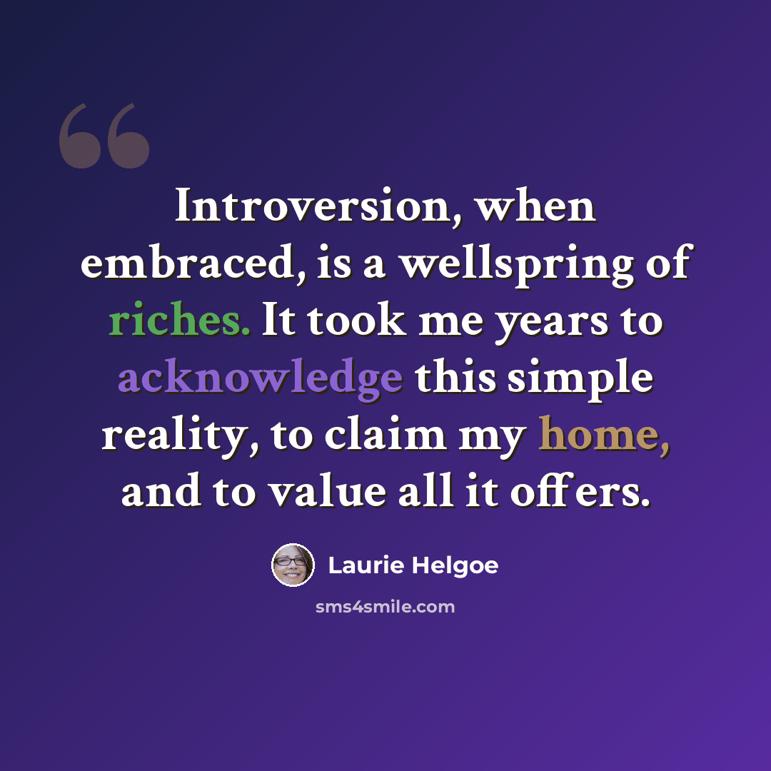 “Introversion, when embraced, is a wellspring of riches. It took me years to acknowledge this simple reality, to claim my home, and to value all it offers.” quote by Laurie Helgoe