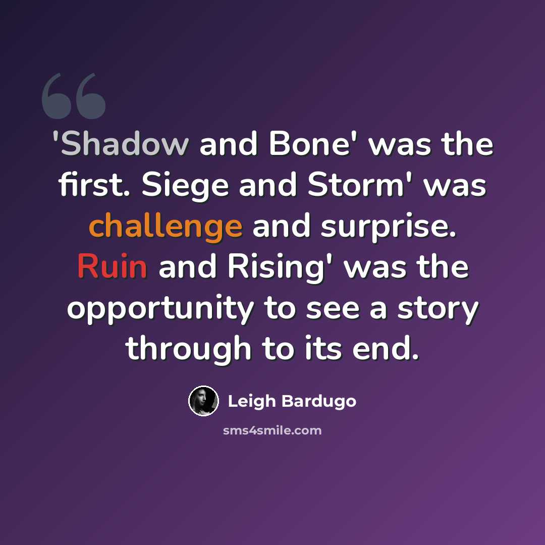 “'Shadow and Bone' was the first. Siege and Storm' was challenge and surprise. Ruin and Rising' was the opportunity to see a story through to its end.” quote by Leigh Bardugo