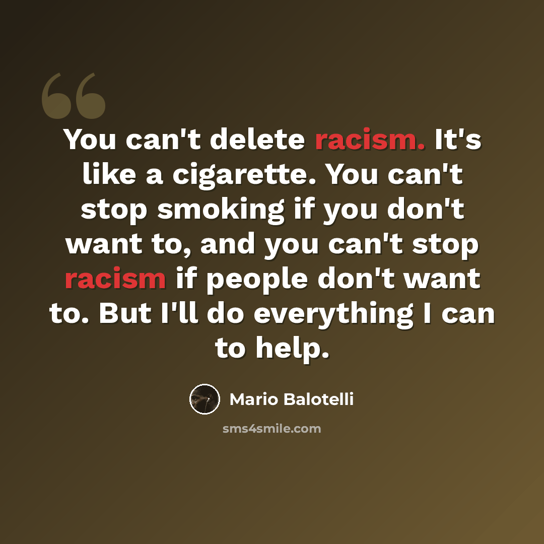 “You can't delete racism. It's like a cigarette. You can't stop smoking if you don't want to, and you can't stop racism if people don't want to. But I'll do everything I can to help.” quote by Mario Balotelli