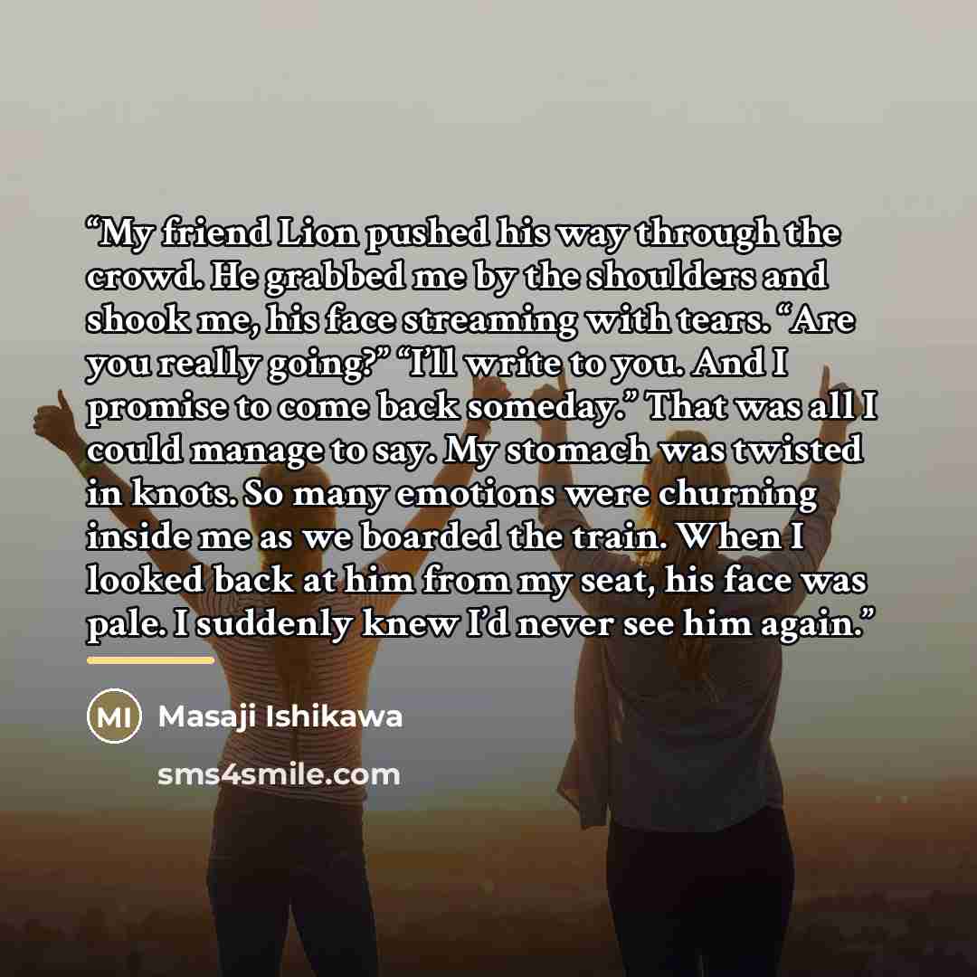 “My friend Lion pushed his way through the crowd. He grabbed me by the shoulders and shook me, his face streaming with tears. “Are you really going?” “I’ll write to you. And I promise to come back someday.” That was all I could manage to say. My stomach was twisted in knots. So many emotions were…” quote by Masaji Ishikawa