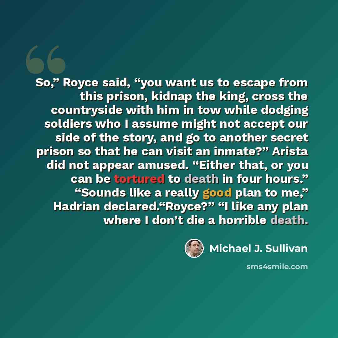 “So,” Royce said, “you want us to escape from this prison, kidnap the king, cross the countryside with him in tow while dodging soldiers who I assume might not accept our side of the story, and go to another secret prison so that he can visit an inmate?” Arista did not appear amused. “Either that…” quote by Michael J. Sullivan