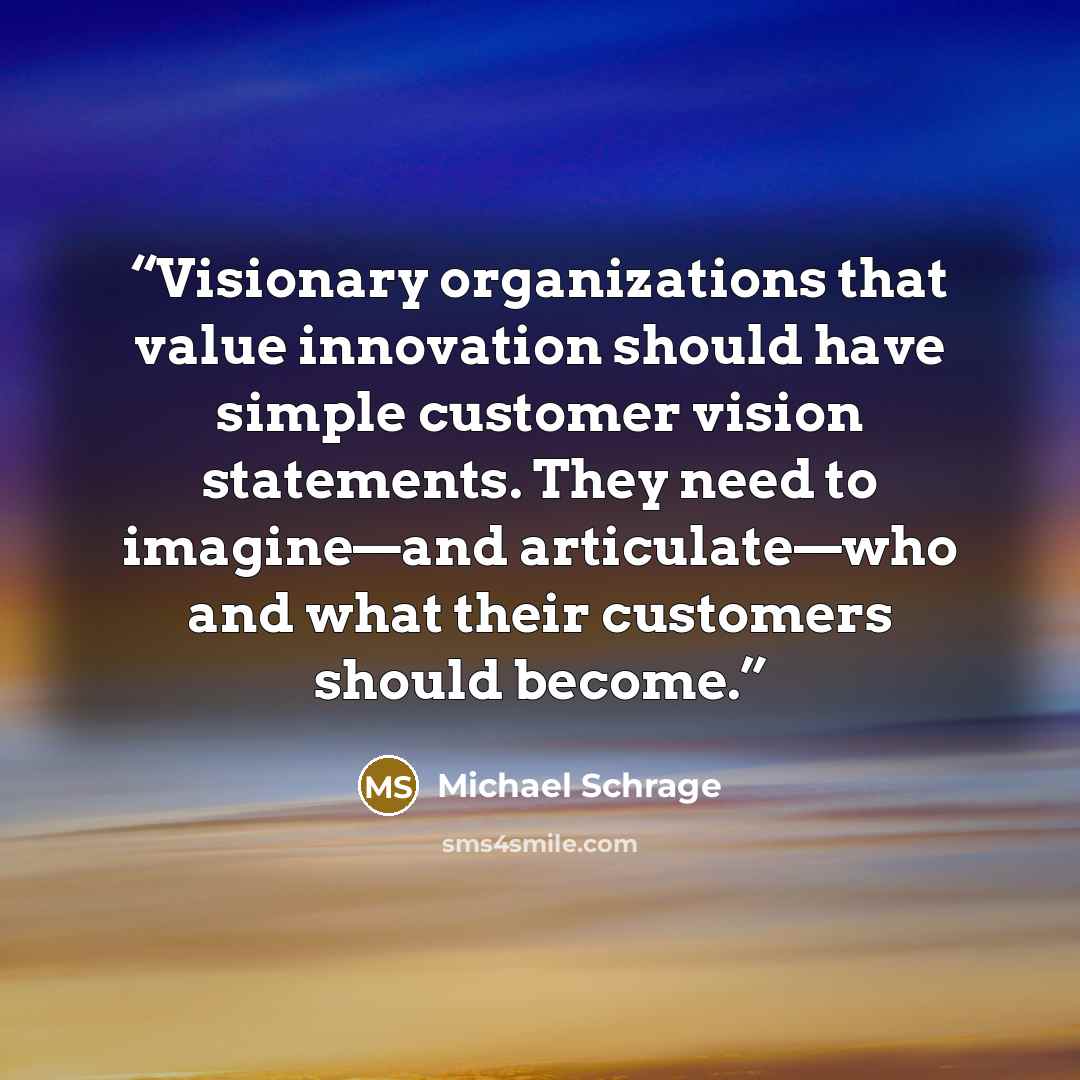 “Visionary organizations that value innovation should have simple customer vision statements. They need to imagine—and articulate—who and what their customers should become.” quote by Michael Schrage