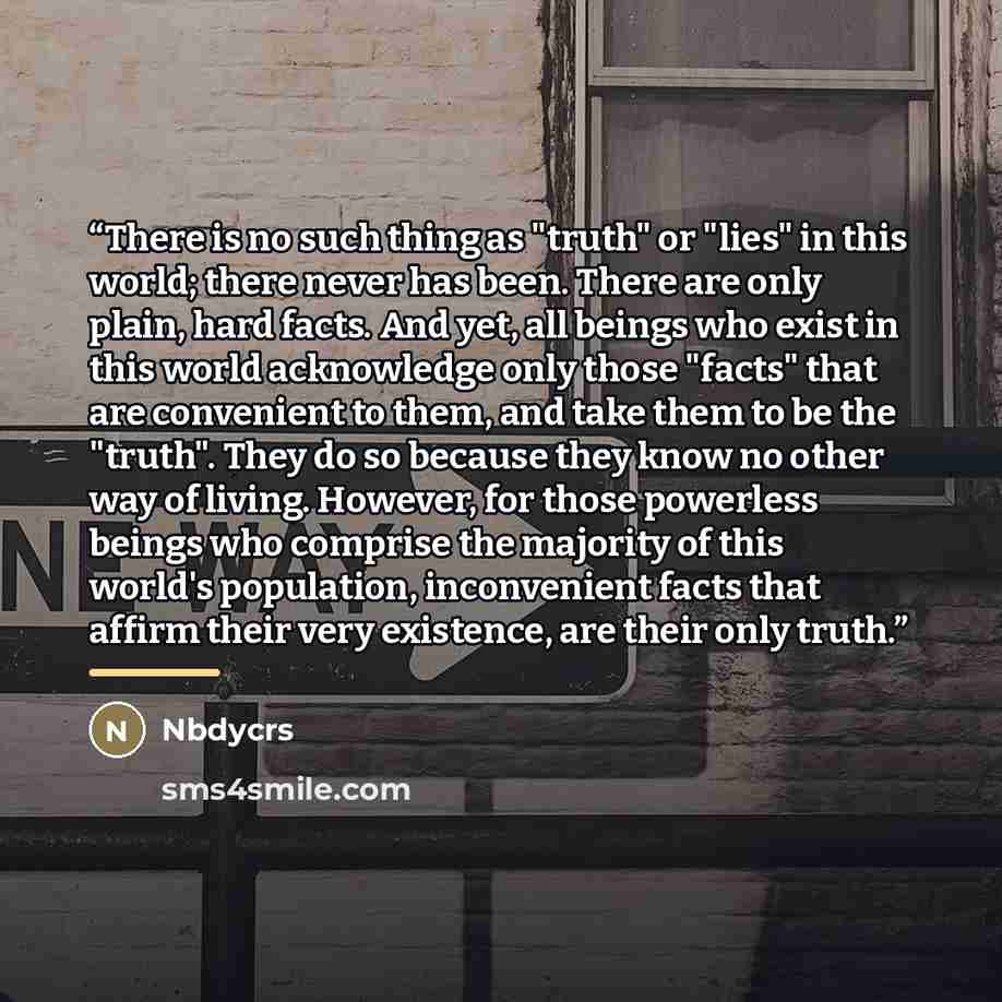 “There is no such thing as "truth" or "lies" in this world; there never has been. There are only plain, hard facts. And yet, all beings who exist in this world acknowledge only those "facts" that are convenient to them, and take them to be the "truth". They do so because they know no other way of…” quote by Nbdycrs
