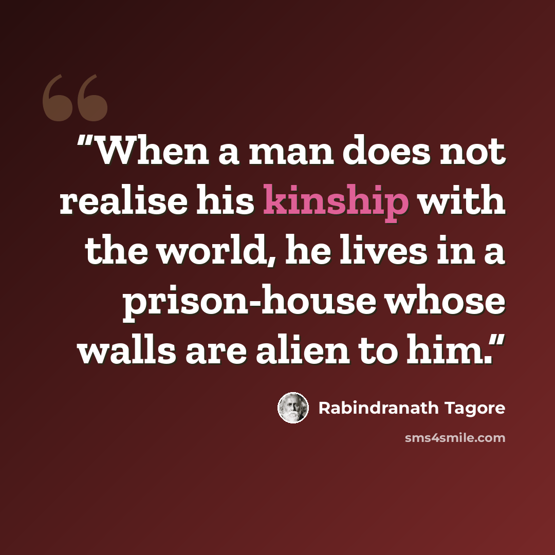 “When a man does not realise his kinship with the world, he lives in a prison-house whose walls are alien to him.” quote by Rabindranath Tagore