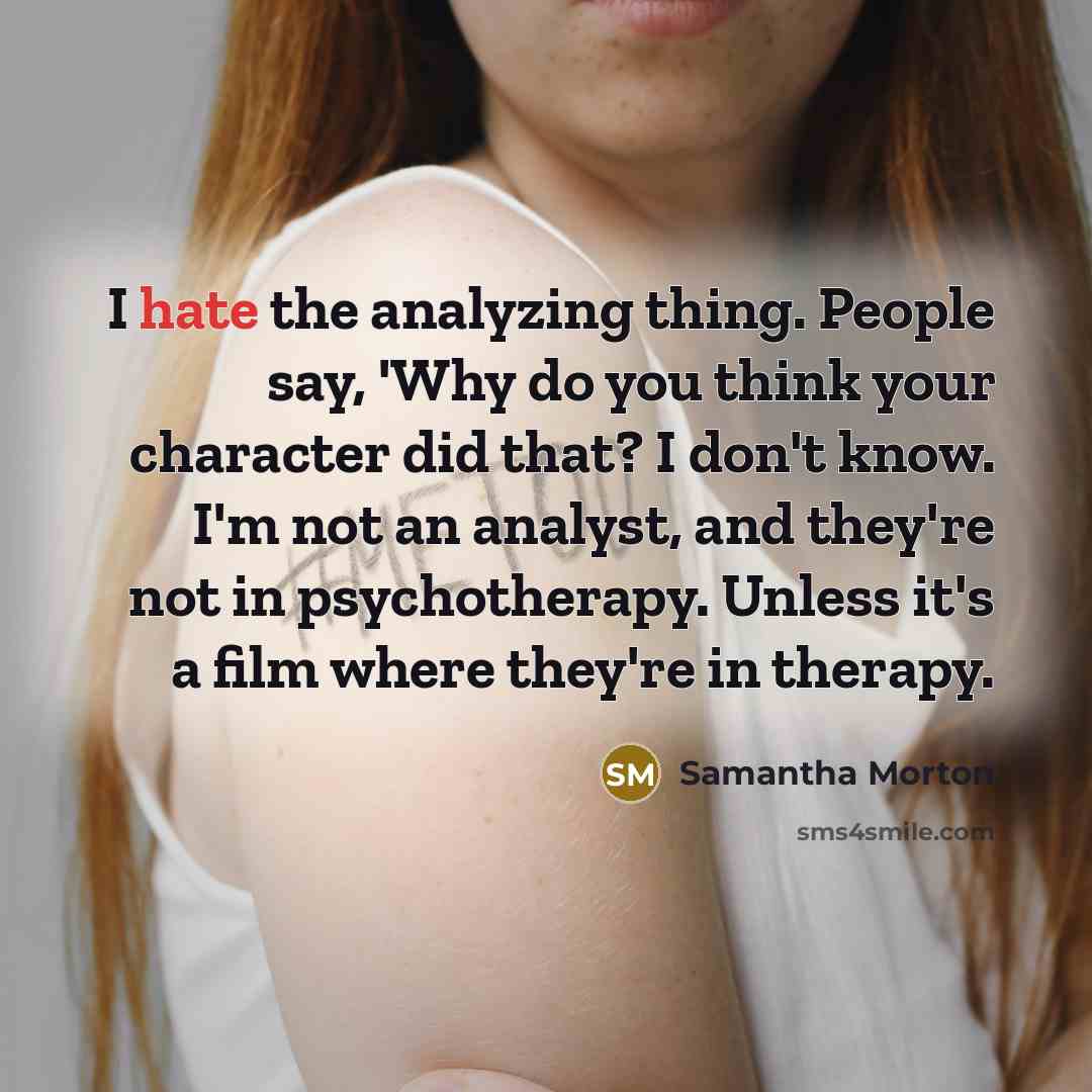 “I hate the analyzing thing. People say, 'Why do you think your character did that? I don't know. I'm not an analyst, and they're not in psychotherapy. Unless it's a film where they're in therapy.” quote by Samantha Morton