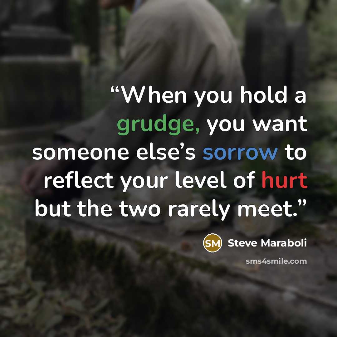“When you hold a grudge, you want someone else’s sorrow to reflect your level of hurt but the two rarely meet.” quote by Steve Maraboli