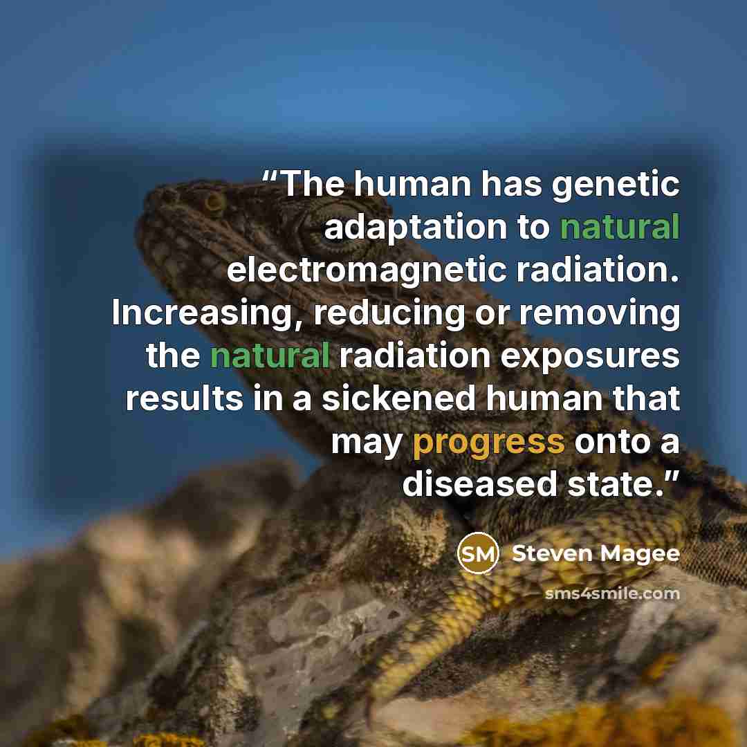 “The human has genetic adaptation to natural electromagnetic radiation. Increasing, reducing or removing the natural radiation exposures results in a sickened human that may progress onto a diseased state.” quote by Steven Magee