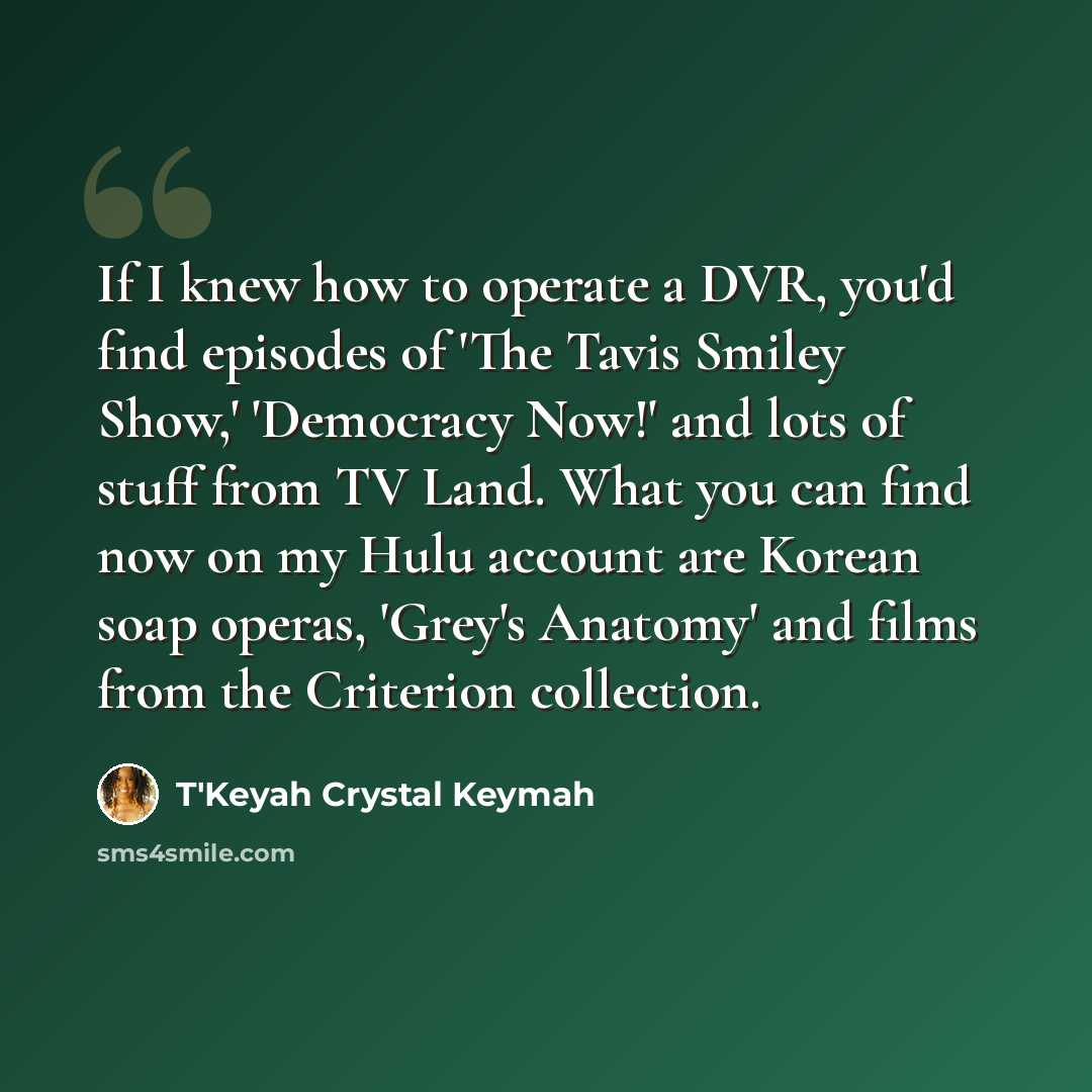 “If I knew how to operate a DVR, you'd find episodes of 'The Tavis Smiley Show,' 'Democracy Now!' and lots of stuff from TV Land. What you can find now on my Hulu account are Korean soap operas, 'Grey's Anatomy' and films from the Criterion collection.” quote by T'Keyah Crystal Keymah