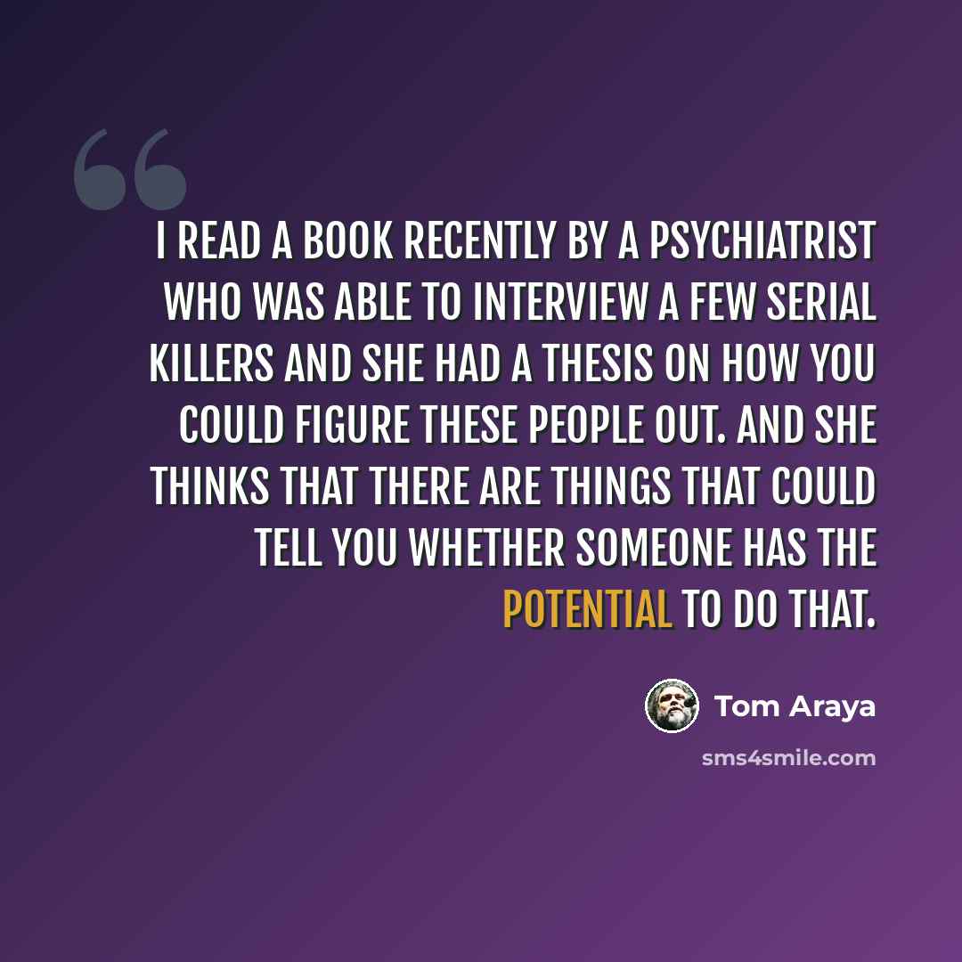 “I read a book recently by a psychiatrist who was able to interview a few serial killers and she had a thesis on how you could figure these people out. And she thinks that there are things that could tell you whether someone has the potential to do that.” quote by Tom Araya