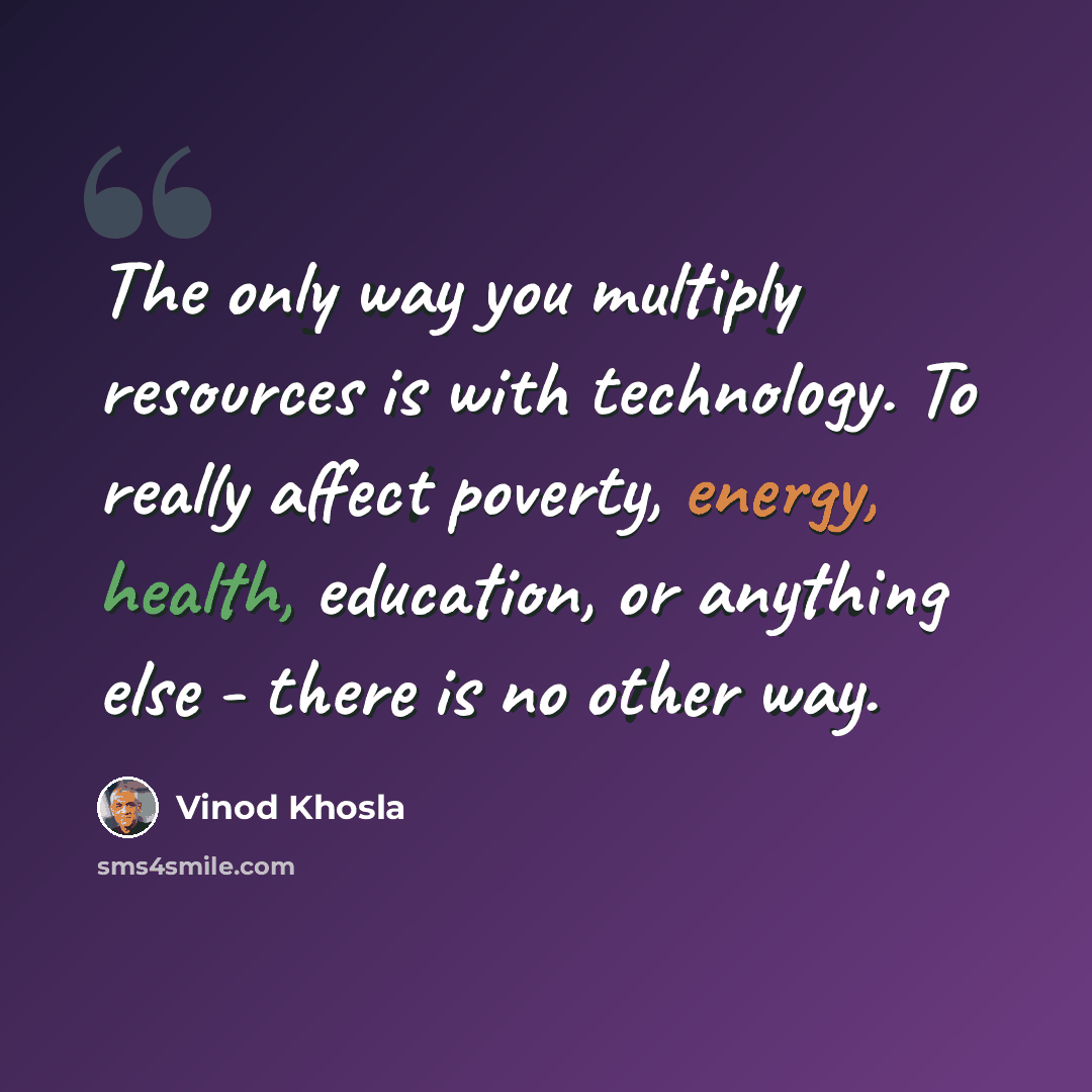 “The only way you multiply resources is with technology. To really affect poverty, energy, health, education, or anything else - there is no other way.” quote by Vinod Khosla