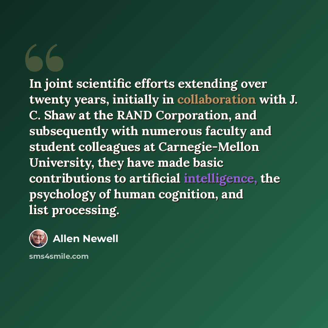“In joint scientific efforts extending over twenty years, initially in collaboration with J. C. Shaw at the RAND Corporation, and subsequently with numerous faculty and student colleagues at Carnegie-Mellon University, they have made basic contributions to artificial intelligence, the psychology of…” quote by Allen Newell