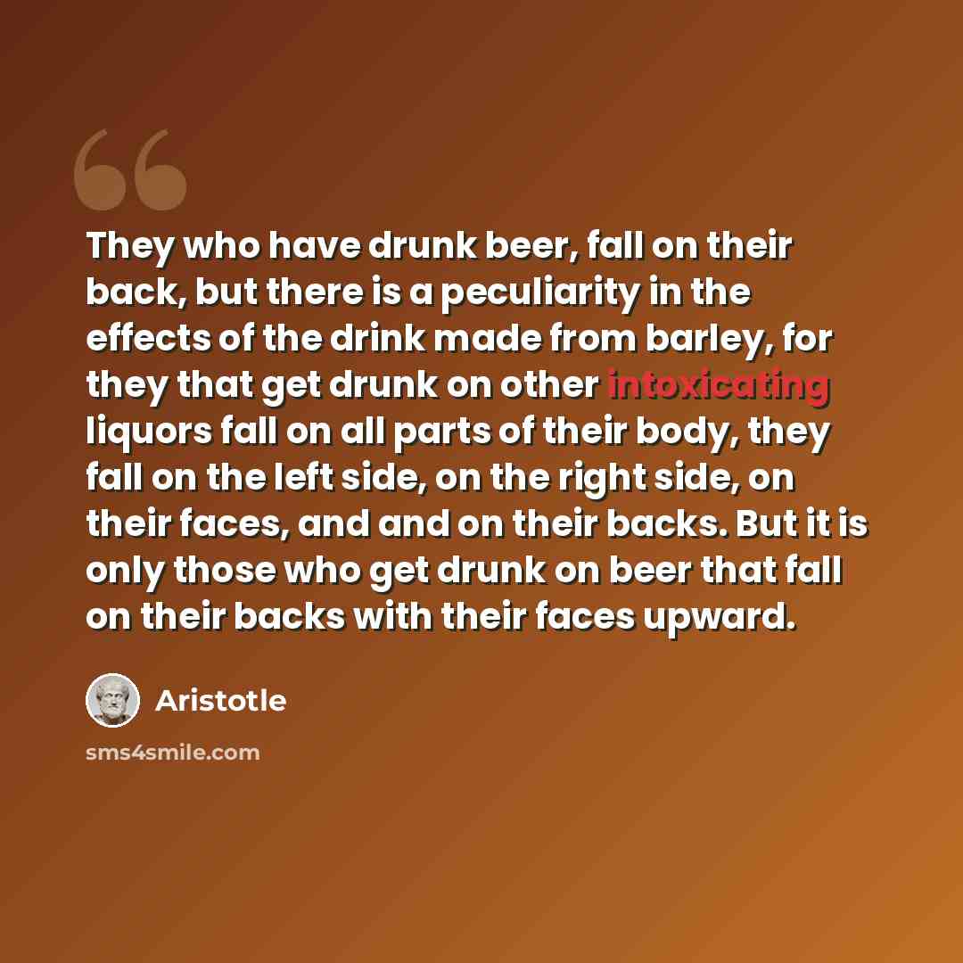 “They who have drunk beer, fall on their back, but there is a peculiarity in the effects of the drink made from barley, for they that get drunk on other intoxicating liquors fall on all parts of their body, they fall on the left side, on the right side, on their faces, and and on their backs. But…” quote by Aristotle