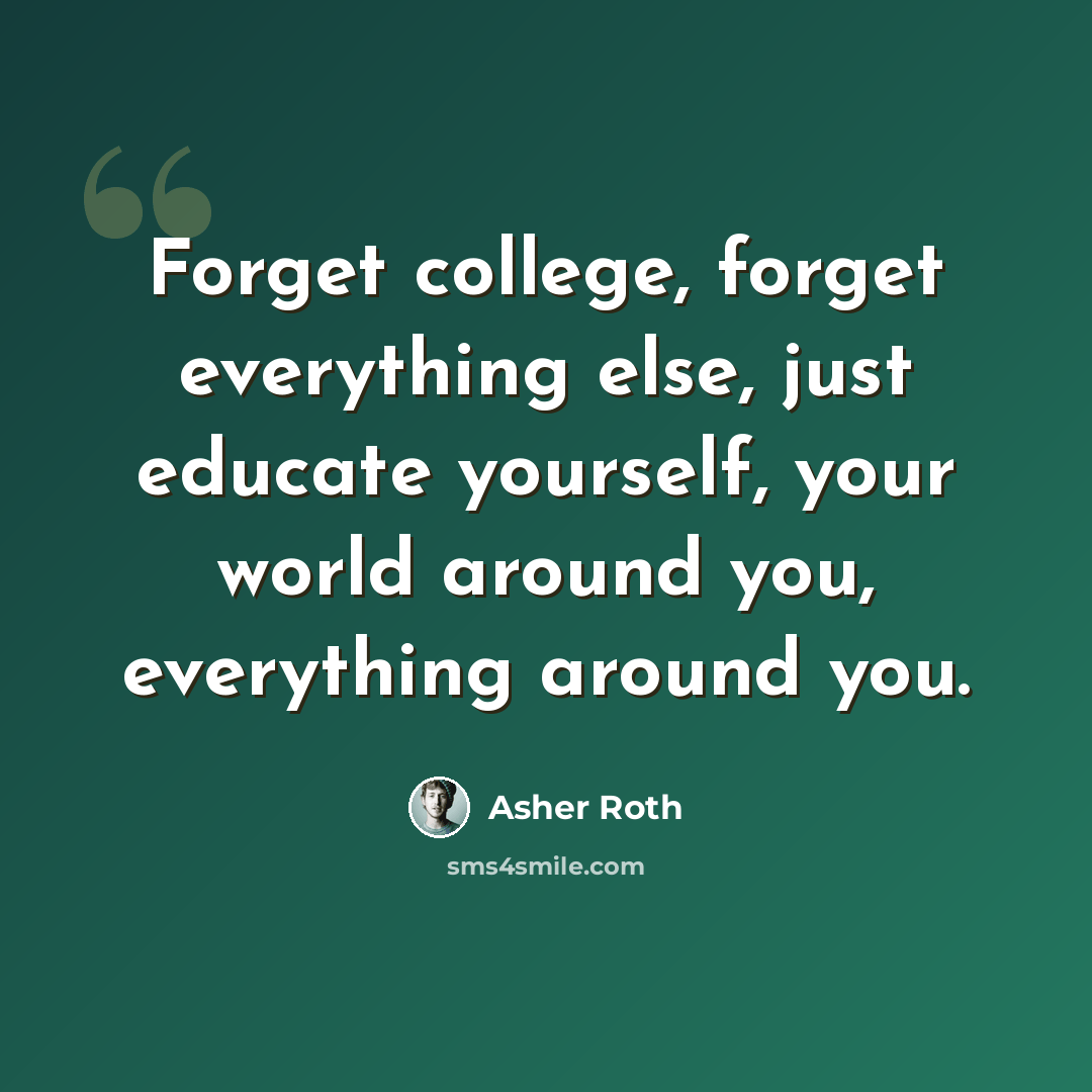 “Forget college, forget everything else, just educate yourself, your world around you, everything around you.” quote by Asher Roth