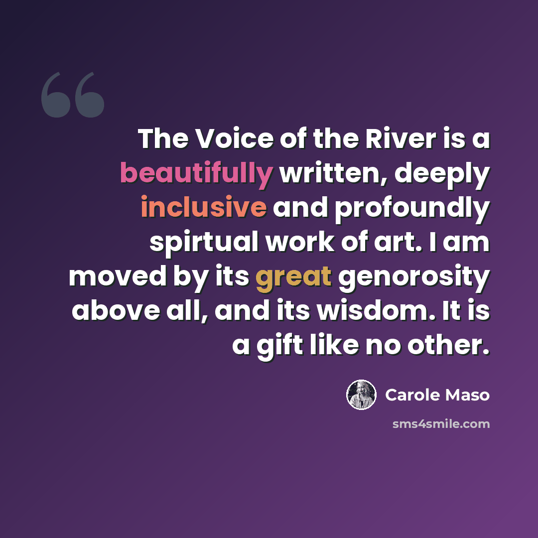 “The Voice of the River is a beautifully written, deeply inclusive and profoundly spirtual work of art. I am moved by its great genorosity above all, and its wisdom. It is a gift like no other.” quote by Carole Maso