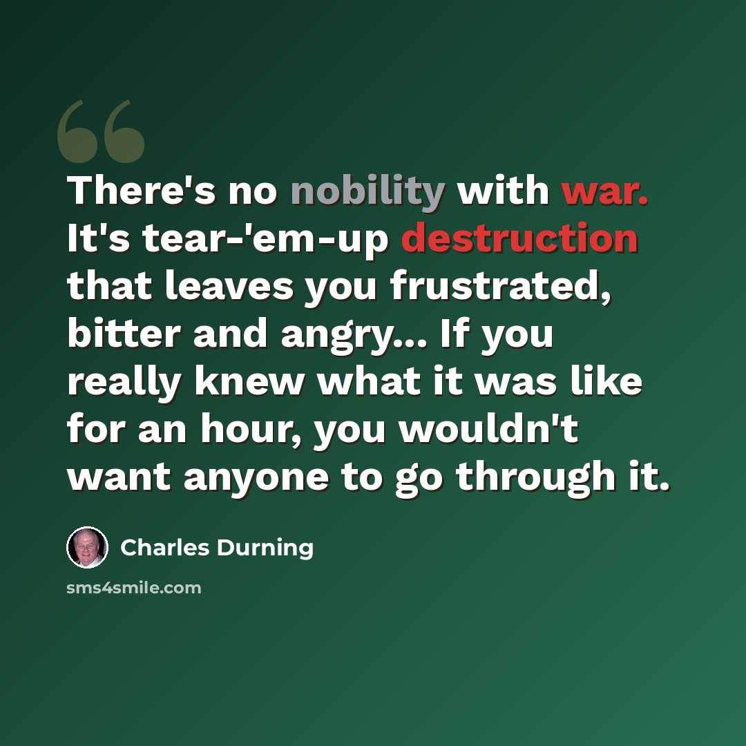 “There's no nobility with war. It's tear-'em-up destruction that leaves you frustrated, bitter and angry... If you really knew what it was like for an hour, you wouldn't want anyone to go through it.” quote by Charles Durning