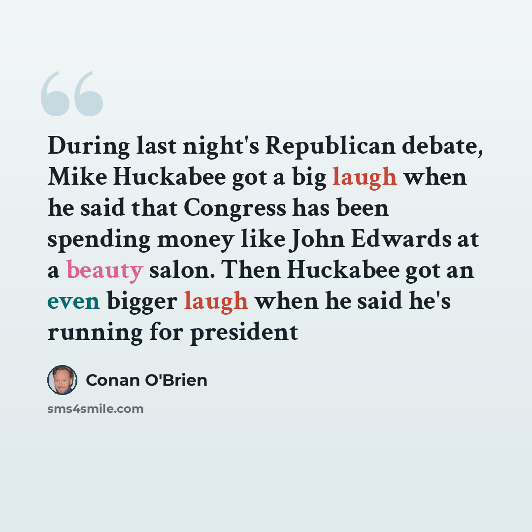 “During last night's Republican debate, Mike Huckabee got a big laugh when he said that Congress has been spending money like John Edwards at a beauty salon. Then Huckabee got an even bigger laugh when he said he's running for president” quote by Conan O'Brien