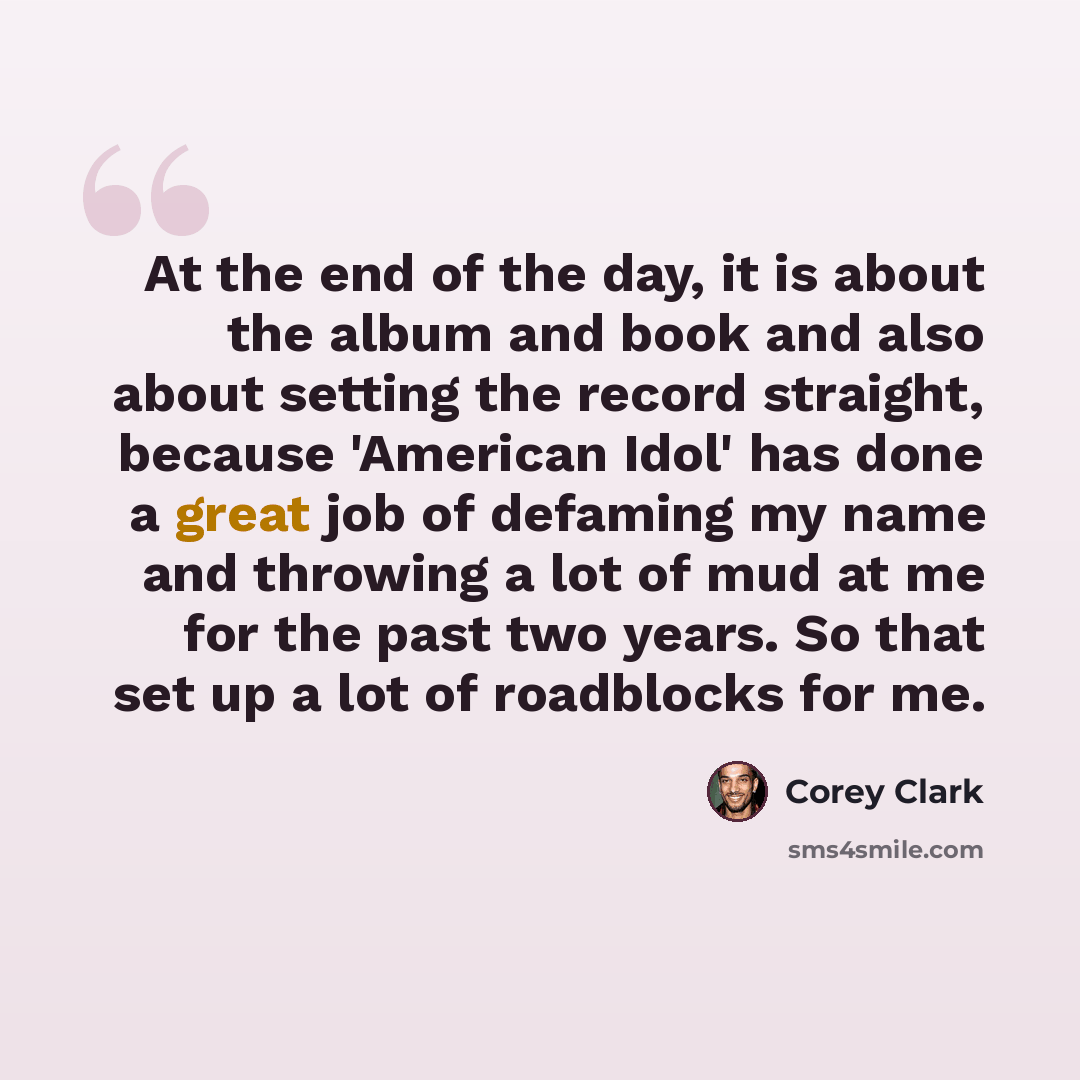 “At the end of the day, it is about the album and book and also about setting the record straight, because 'American Idol' has done a great job of defaming my name and throwing a lot of mud at me for the past two years. So that set up a lot of roadblocks for me.” quote by Corey Clark