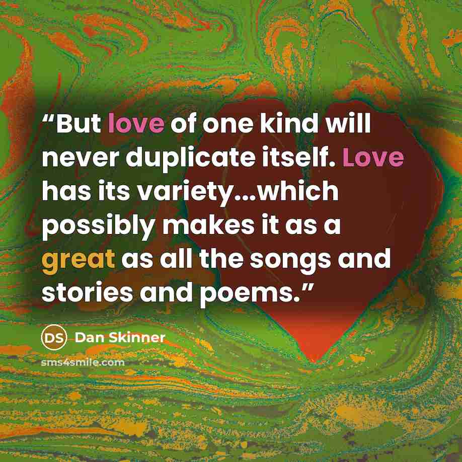 “But love of one kind will never duplicate itself. Love has its variety...which possibly makes it as a great as all the songs and stories and poems.” quote by Dan Skinner