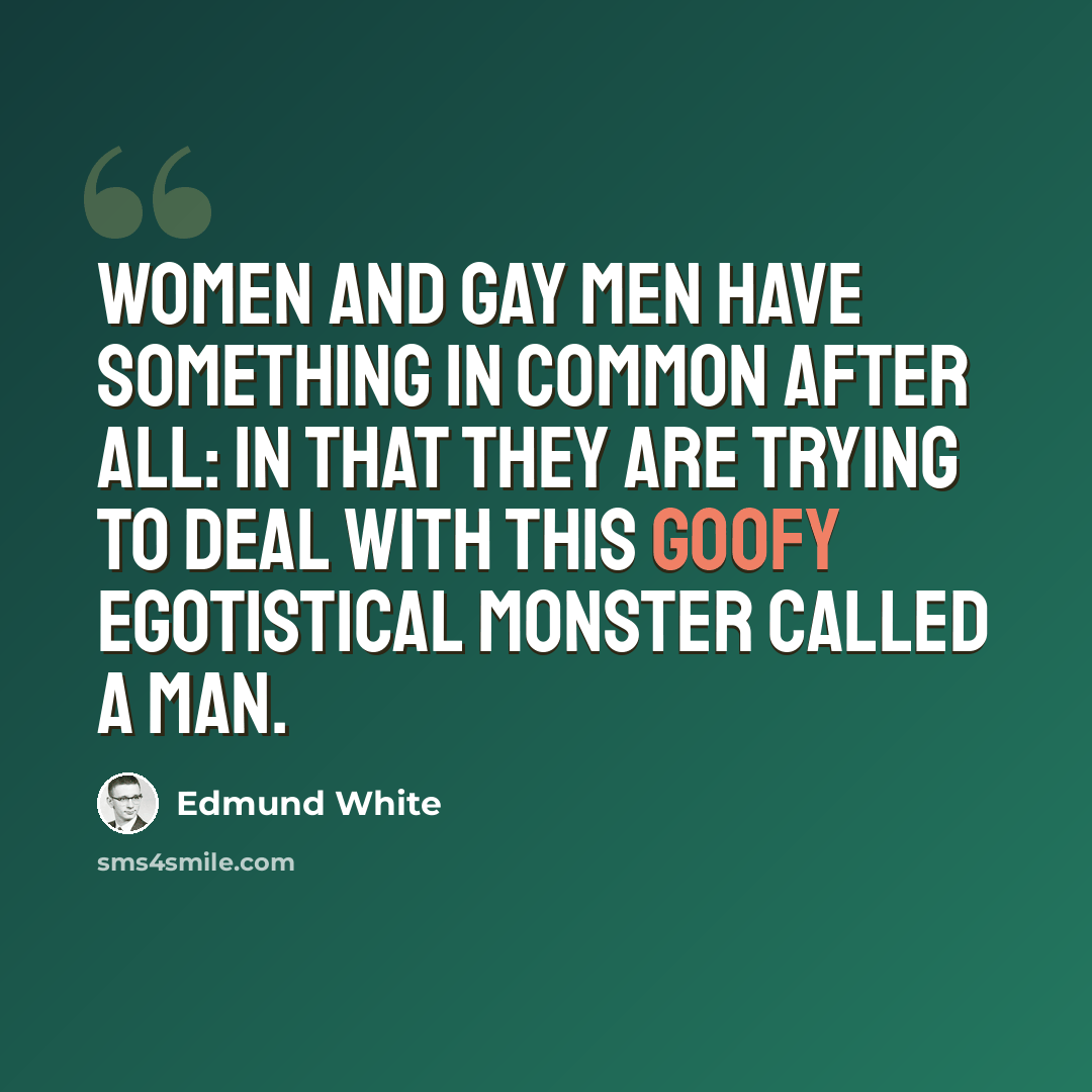 “Women and gay men have something in common after all: in that they are trying to deal with this goofy egotistical monster called a man.” quote by Edmund White